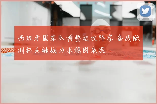 西班牙国家队调整进攻阵容 备战欧洲杯关键战力求稳固表现