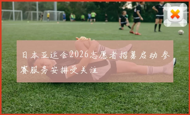 日本亚运会2026志愿者招募启动 参赛服务安排受关注