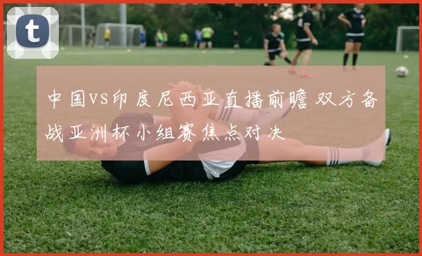 中国vs印度尼西亚直播前瞻 双方备战亚洲杯小组赛焦点对决