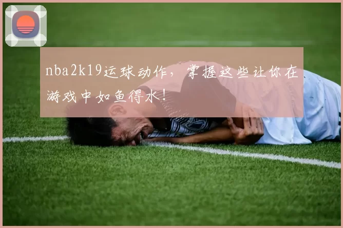 nba2k19运球动作，掌握这些让你在游戏中如鱼得水！