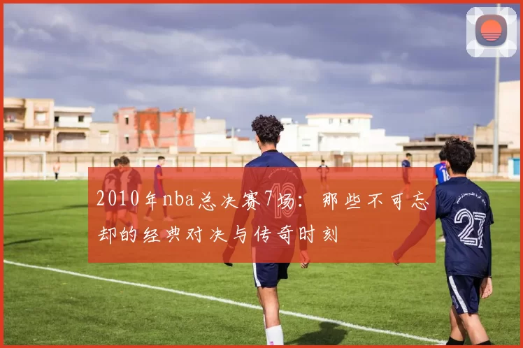 2010年nba总决赛7场：那些不可忘却的经典对决与传奇时刻