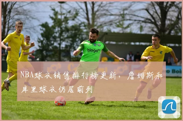 NBA球衣销售排行榜更新，詹姆斯和库里球衣仍居前列