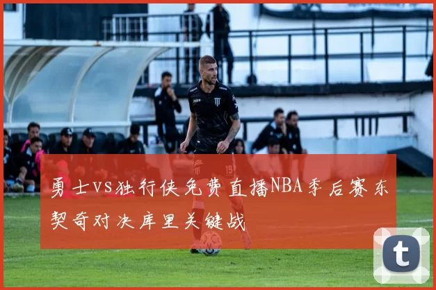 勇士vs独行侠免费直播NBA季后赛东契奇对决库里关键战