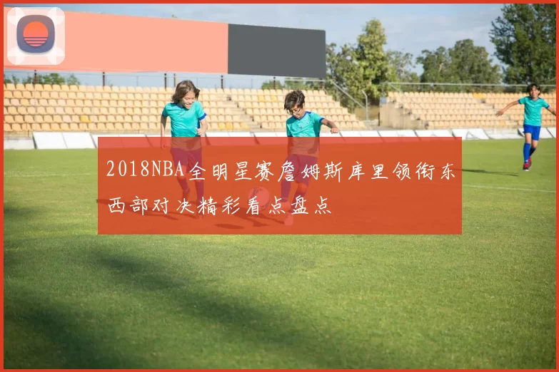 2018NBA全明星赛詹姆斯库里领衔东西部对决精彩看点盘点