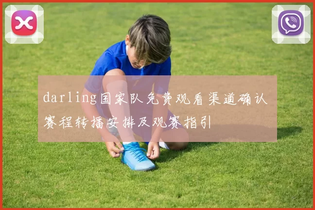 darling国家队免费观看渠道确认 赛程转播安排及观赛指引