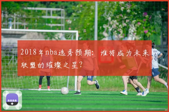2018年nba选秀预期：谁将成为未来联盟的璀璨之星？