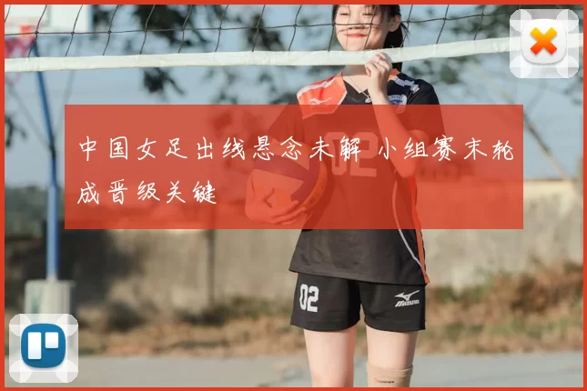 中国女足出线悬念未解 小组赛末轮成晋级关键