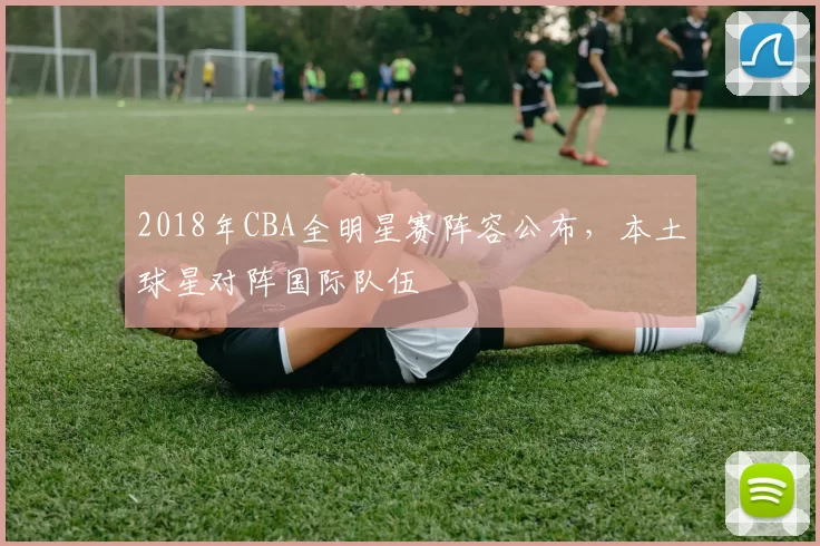 2018年CBA全明星赛阵容公布,本土球星对阵国际队伍