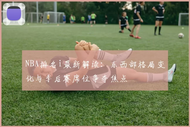 NBA排名i最新解读：东西部格局变化与季后赛席位争夺焦点