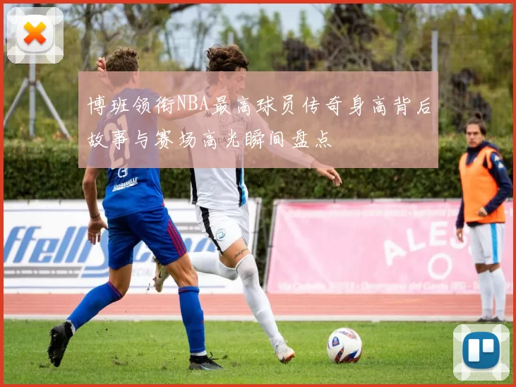 博班领衔NBA最高球员传奇身高背后故事与赛场高光瞬间盘点