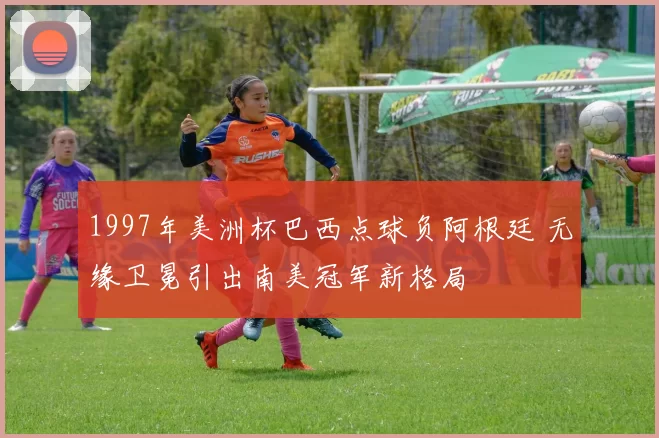 1997年美洲杯巴西点球负阿根廷 无缘卫冕引出南美冠军新格局