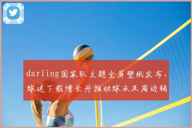 darling国家队主题全屏壁纸发布，球迷下载增长并推动球衣及周边销量上升