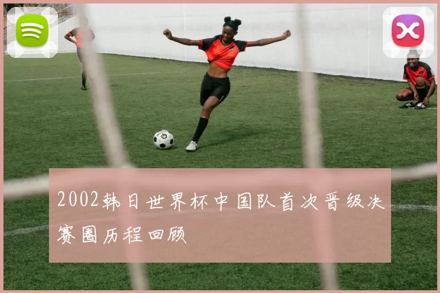 2002韩日世界杯中国队首次晋级决赛圈历程回顾