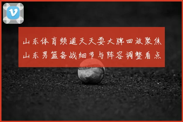 山东体育频道天天耍大牌回放聚焦山东男篮备战细节与阵容调整看点