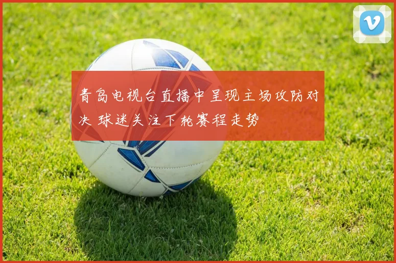 青岛电视台直播中呈现主场攻防对决 球迷关注下轮赛程走势