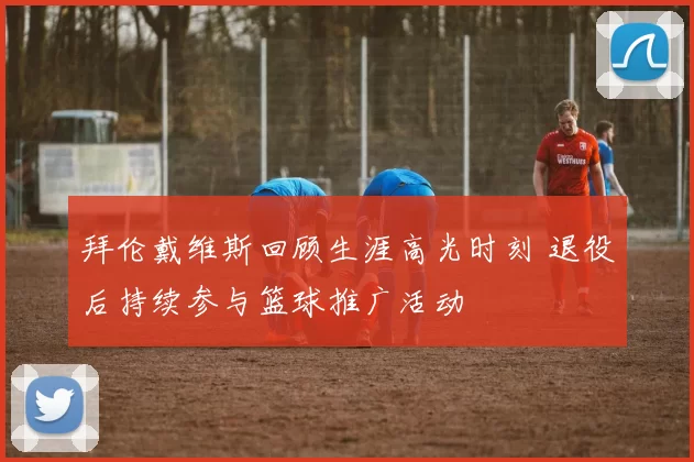 拜伦戴维斯回顾生涯高光时刻 退役后持续参与篮球推广活动