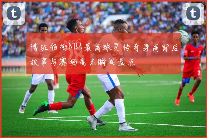 博班领衔NBA最高球员传奇身高背后故事与赛场高光瞬间盘点