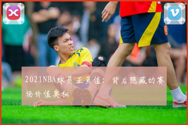 2021NBA球员正负值：背后隐藏的赛场价值奥秘