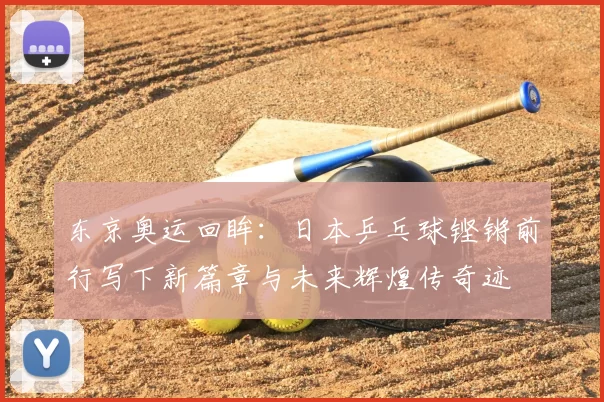 东京奥运回眸：日本乒乓球铿锵前行写下新篇章与未来辉煌传奇迹