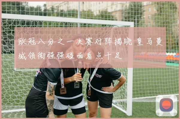 欧冠八分之一决赛对阵揭晓 皇马曼城领衔强强碰面看点十足