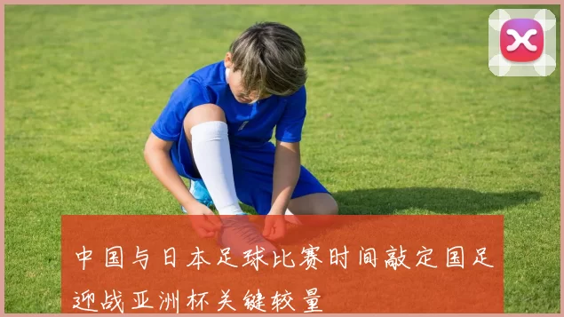 中国与日本足球比赛时间敲定国足迎战亚洲杯关键较量