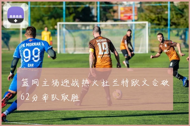 篮网主场迎战热火杜兰特欧文合砍62分率队取胜