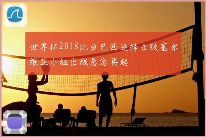 世界杯2018比分巴西逆转击败塞尔维亚小组出线悬念再起