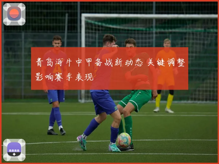 青岛海牛中甲备战新动态 关键调整影响赛季表现