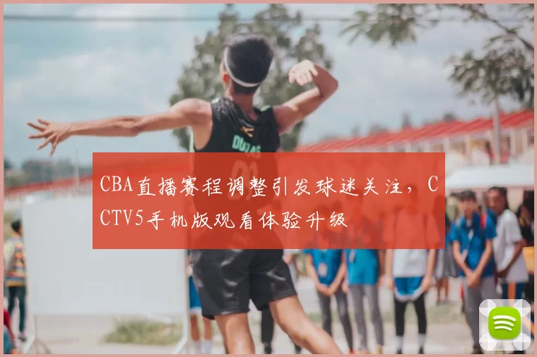 CBA直播赛程调整引发球迷关注，CCTV5手机版观看体验升级