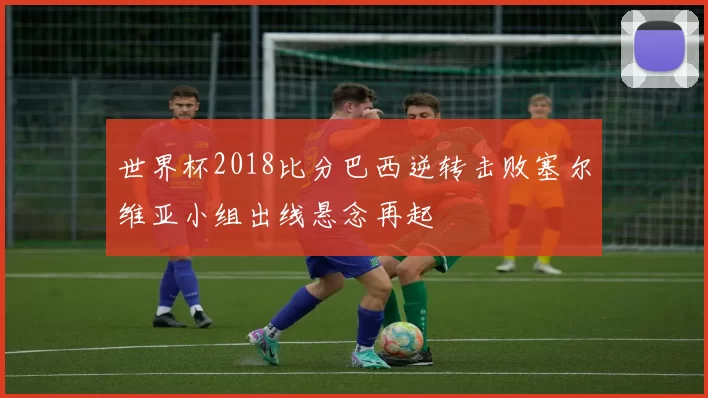 世界杯2018比分巴西逆转击败塞尔维亚小组出线悬念再起