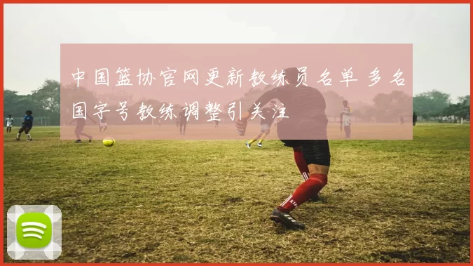 中国篮协官网更新教练员名单 多名国字号教练调整引关注