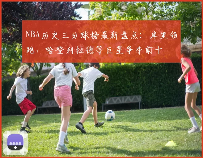 NBA历史三分球榜最新盘点：库里领跑，哈登利拉德等巨星争夺前十