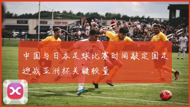 中国与日本足球比赛时间敲定国足迎战亚洲杯关键较量