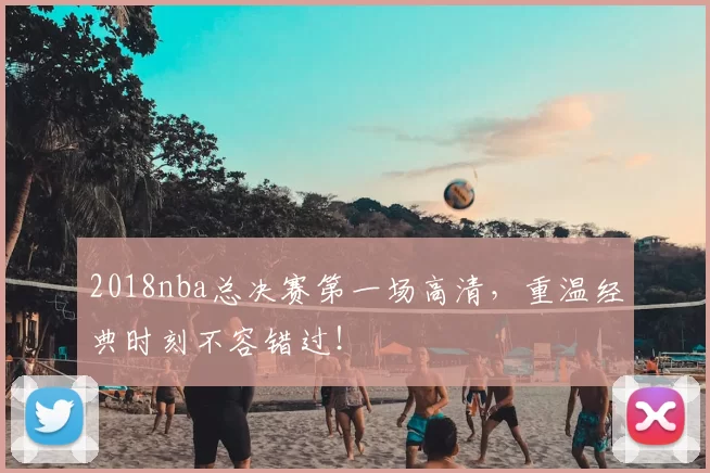 2018nba总决赛第一场高清，重温经典时刻不容错过！