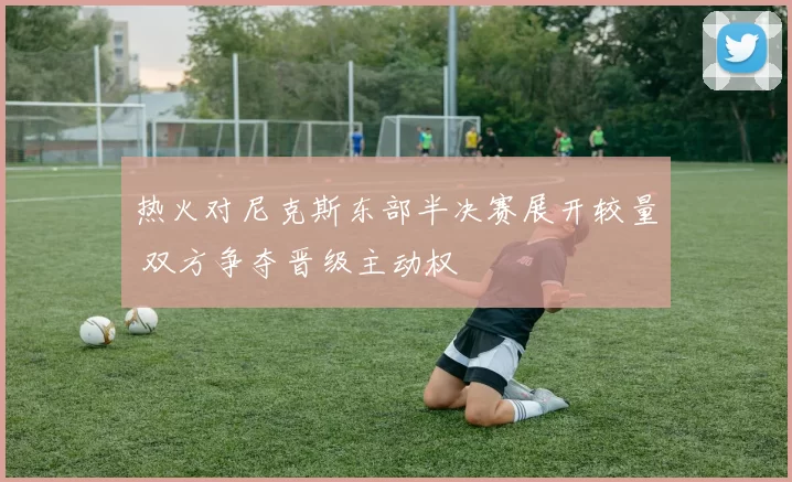 热火对尼克斯东部半决赛展开较量 双方争夺晋级主动权