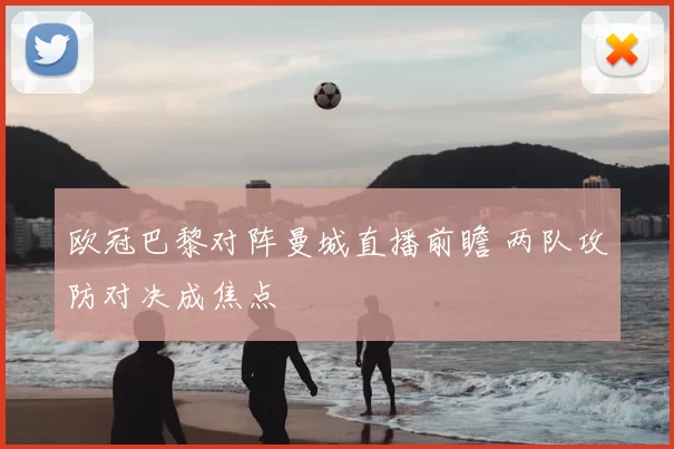 欧冠巴黎对阵曼城直播前瞻 两队攻防对决成焦点