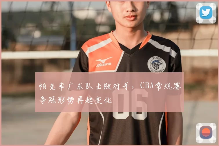 帕克率广东队击败对手，CBA常规赛争冠形势再起变化