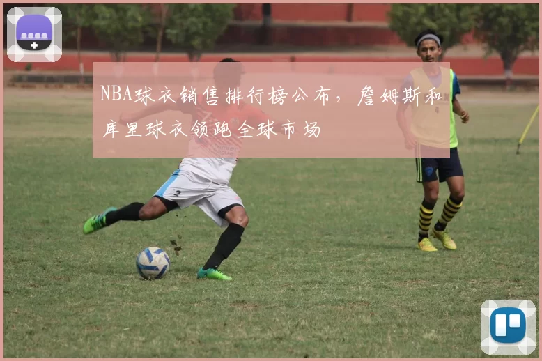 NBA球衣销售排行榜公布,詹姆斯和库里球衣领跑全球市场