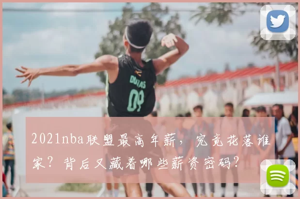 2021nba联盟最高年薪，究竟花落谁家？背后又藏着哪些薪资密码？