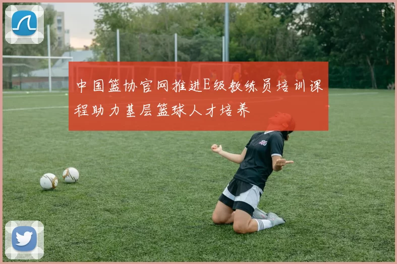 中国篮协官网推进E级教练员培训课程助力基层篮球人才培养