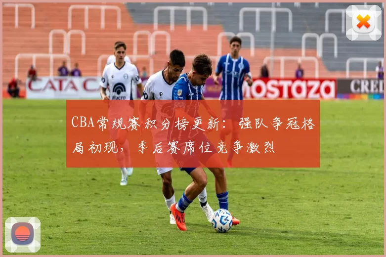 CBA常规赛积分榜更新：强队争冠格局初现，季后赛席位竞争激烈