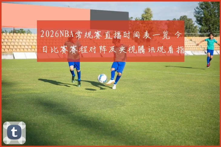 2026NBA常规赛直播时间表一览 今日比赛赛程对阵及央视腾讯观看指南
