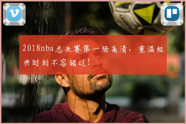 2018nba总决赛第一场高清，重温经典时刻不容错过！