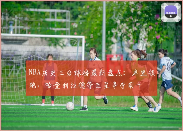 NBA历史三分球榜最新盘点：库里领跑，哈登利拉德等巨星争夺前十