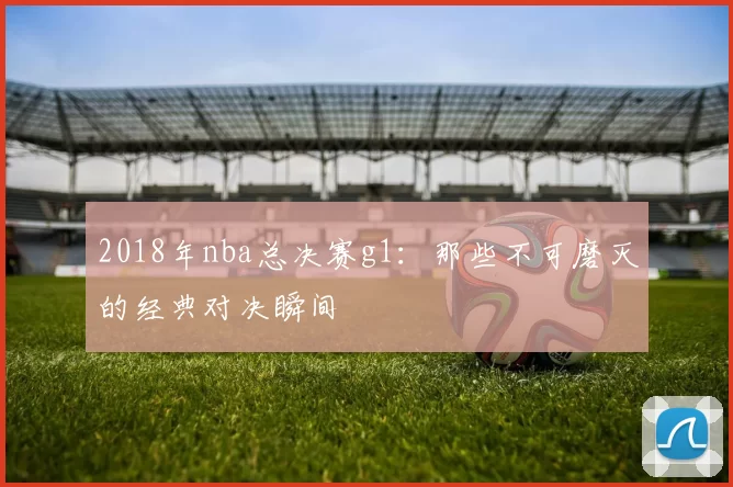 2018年nba总决赛g1：那些不可磨灭的经典对决瞬间