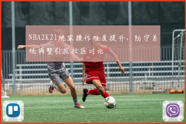 NBA2K21玩家操作难度提升，防守系统调整引发社区讨论
