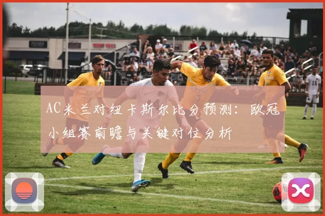 AC米兰对纽卡斯尔比分预测：欧冠小组赛前瞻与关键对位分析