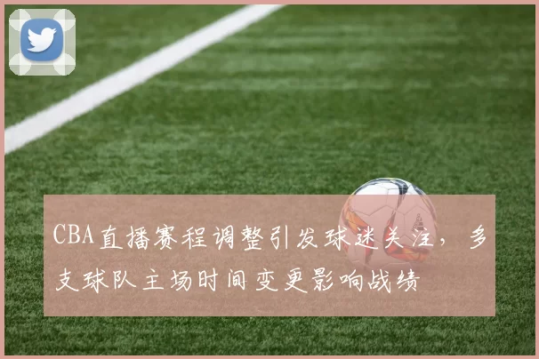 CBA直播赛程调整引发球迷关注，多支球队主场时间变更影响战绩