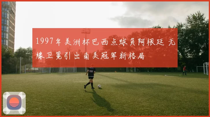 1997年美洲杯巴西点球负阿根廷 无缘卫冕引出南美冠军新格局