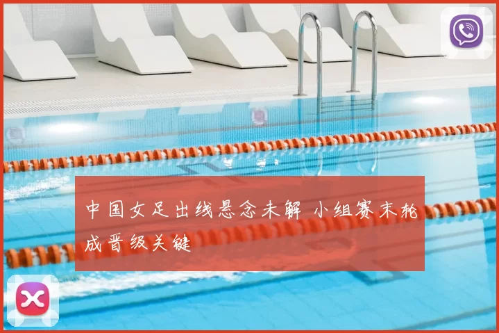 中国女足出线悬念未解 小组赛末轮成晋级关键